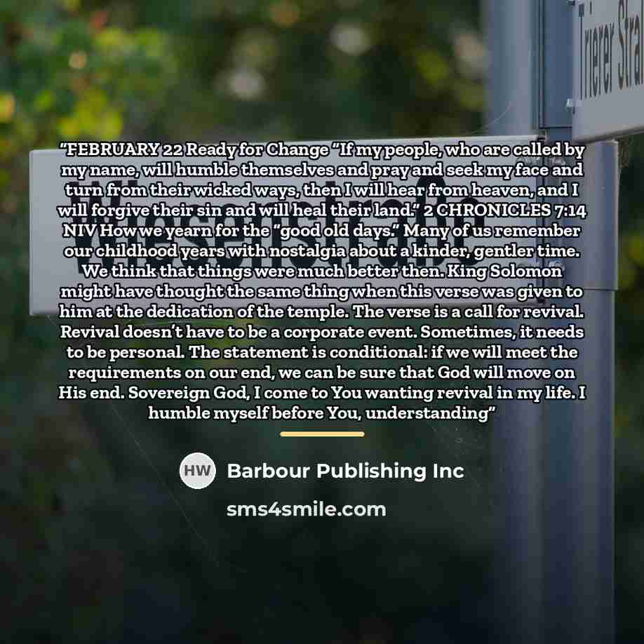 “FEBRUARY 22 Ready for Change “If my people, who are called by my name, will humble themselves and pray and seek my face and turn from their wicked ways, then I will hear from heaven, and I will forgive their sin and will heal their land.” 2 CHRONICLES 7:14 NIV How we yearn for the “good old days.”…” quote by Barbour Publishing Inc