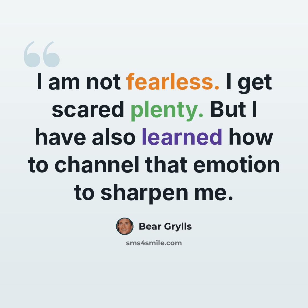 “I am not fearless. I get scared plenty. But I have also learned how to channel that emotion to sharpen me.” quote by Bear Grylls