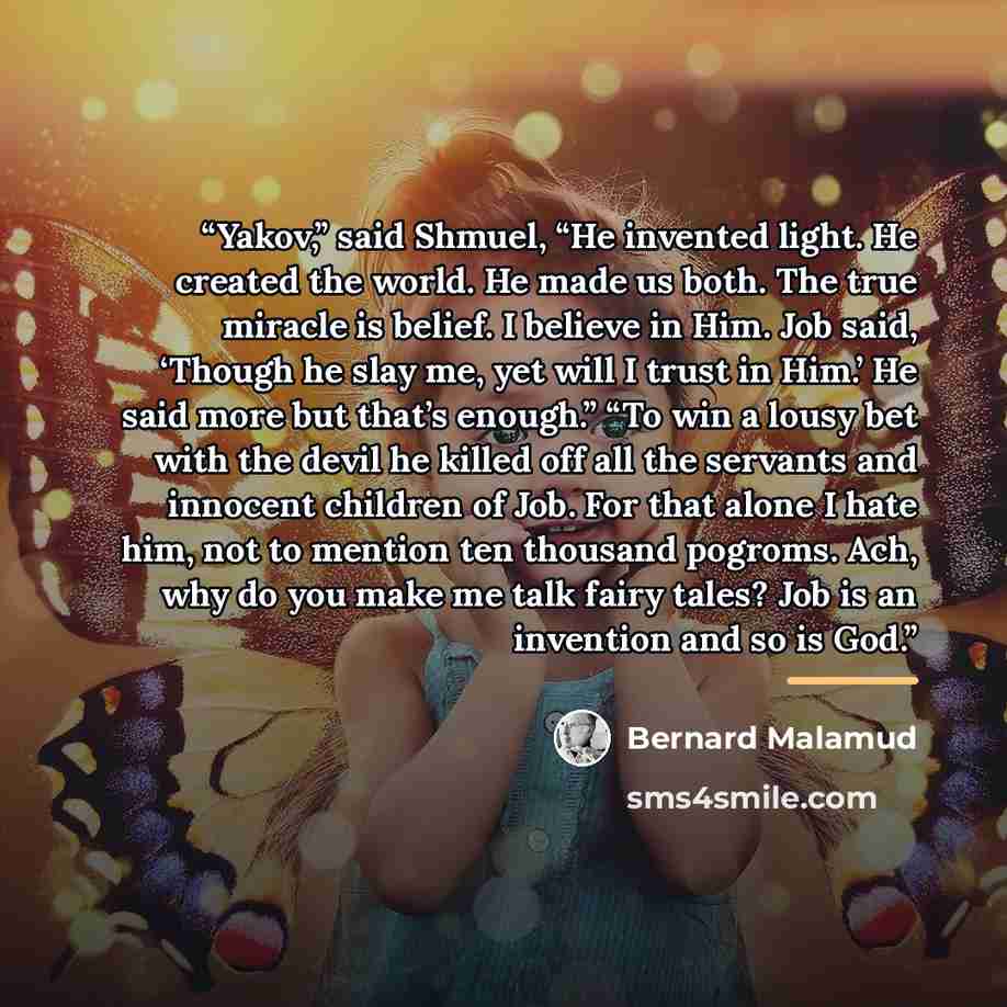 “Yakov,” said Shmuel, “He invented light. He created the world. He made us both. The true miracle is belief. I believe in Him. Job said, ‘Though he slay me, yet will I trust in Him.’ He said more but that’s enough.” “To win a lousy bet with the devil he killed off all the servants and innocent…” quote by Bernard Malamud