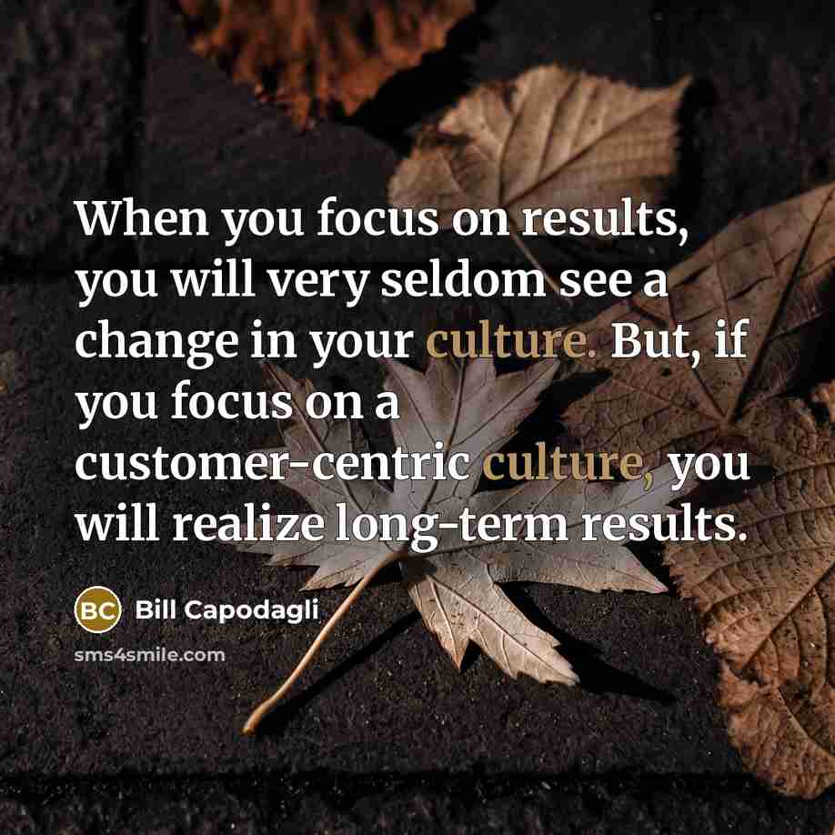 “When you focus on results, you will very seldom see a change in your culture. But, if you focus on a customer-centric culture, you will realize long-term results.” quote by Bill Capodagli