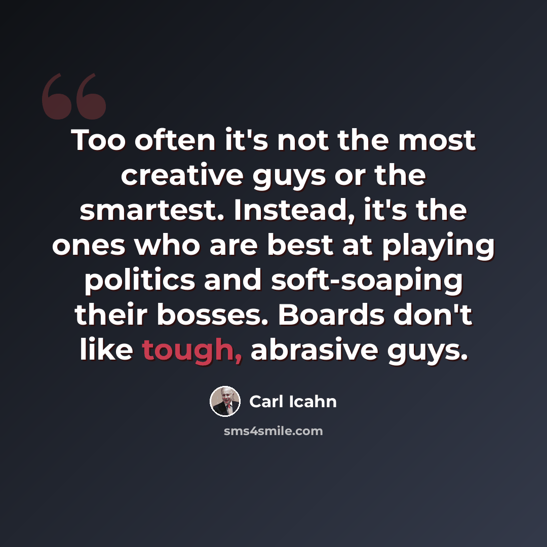 “Too often it's not the most creative guys or the smartest. Instead, it's the ones who are best at playing politics and soft-soaping their bosses. Boards don't like tough, abrasive guys.” quote by Carl Icahn