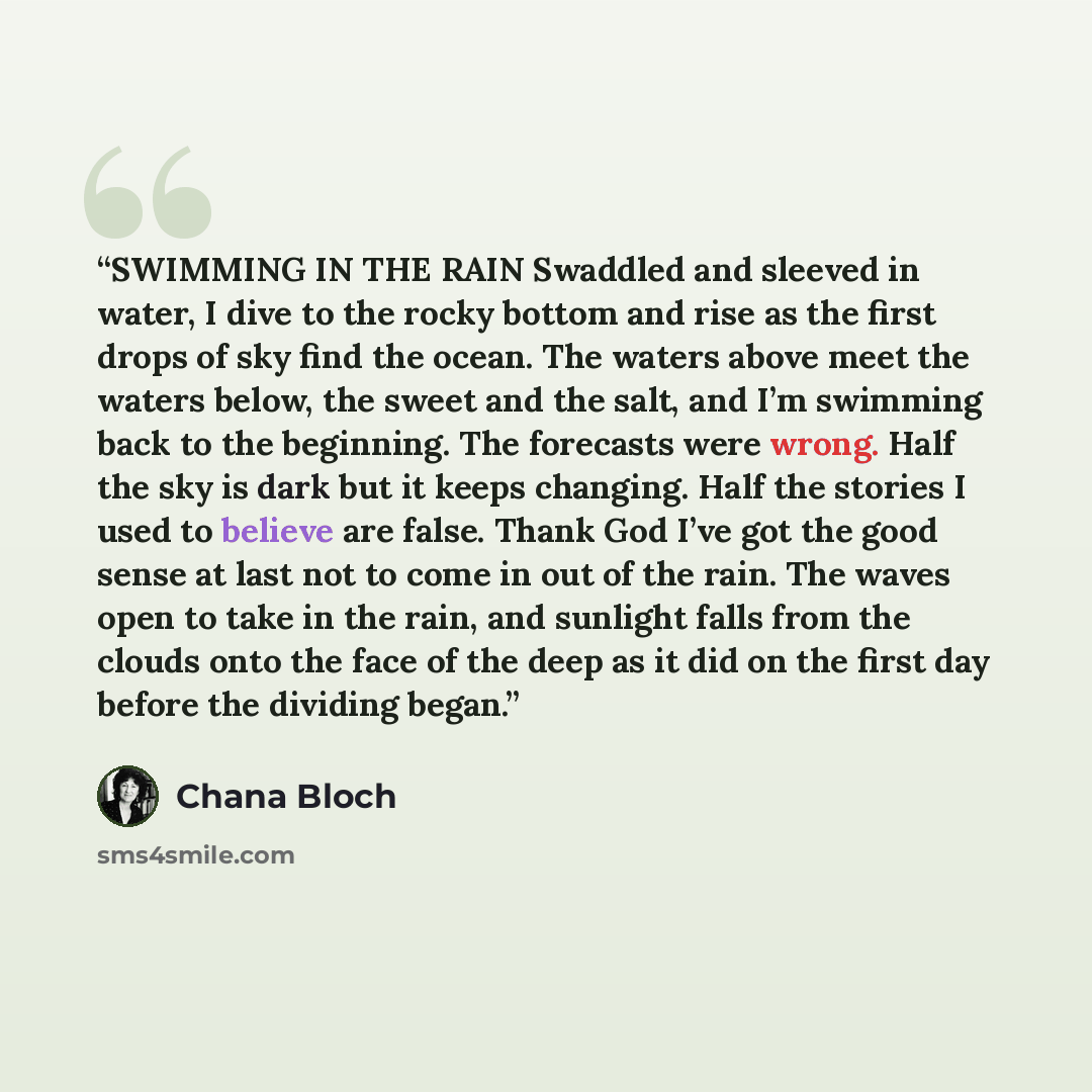 “SWIMMING IN THE RAIN Swaddled and sleeved in water, I dive to the rocky bottom and rise as the first drops of sky find the ocean. The waters above meet the waters below, the sweet and the salt, and I’m swimming back to the beginning. The forecasts were wrong. Half the sky is dark but it keeps…” quote by Chana Bloch