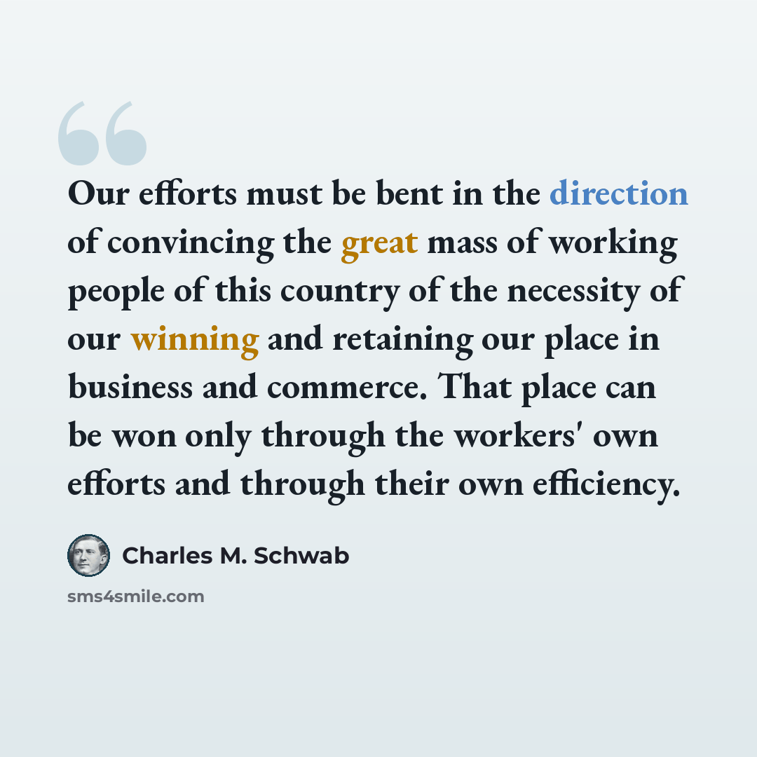 “Our efforts must be bent in the direction of convincing the great mass of working people of this country of the necessity of our winning and retaining our place in business and commerce. That place can be won only through the workers' own efforts and through their own efficiency.” quote by Charles M. Schwab