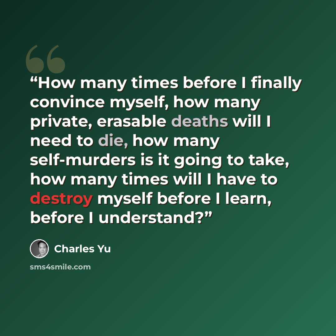 “How many times before I finally convince myself, how many private, erasable deaths will I need to die, how many self-murders is it going to take, how many times will I have to destroy myself before I learn, before I understand?” quote by Charles Yu