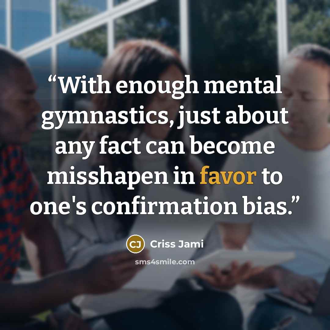 “With enough mental gymnastics, just about any fact can become misshapen in favor to one's confirmation bias.” quote by Criss Jami