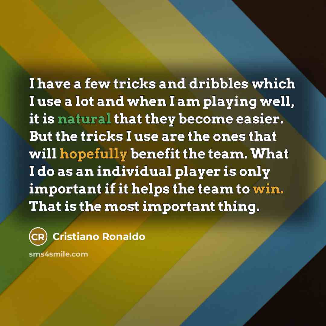 “I have a few tricks and dribbles which I use a lot and when I am playing well, it is natural that they become easier. But the tricks I use are the ones that will hopefully benefit the team. What I do as an individual player is only important if it helps the team to win. That is the most important…” quote by Cristiano Ronaldo