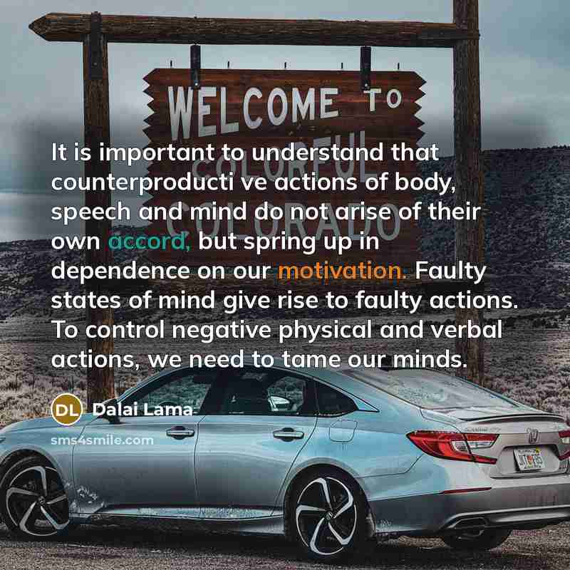 “It is important to understand that counterproducti ve actions of body, speech and mind do not arise of their own accord, but spring up in dependence on our motivation. Faulty states of mind give rise to faulty actions. To control negative physical and verbal actions, we need to tame our minds.” quote by Dalai Lama