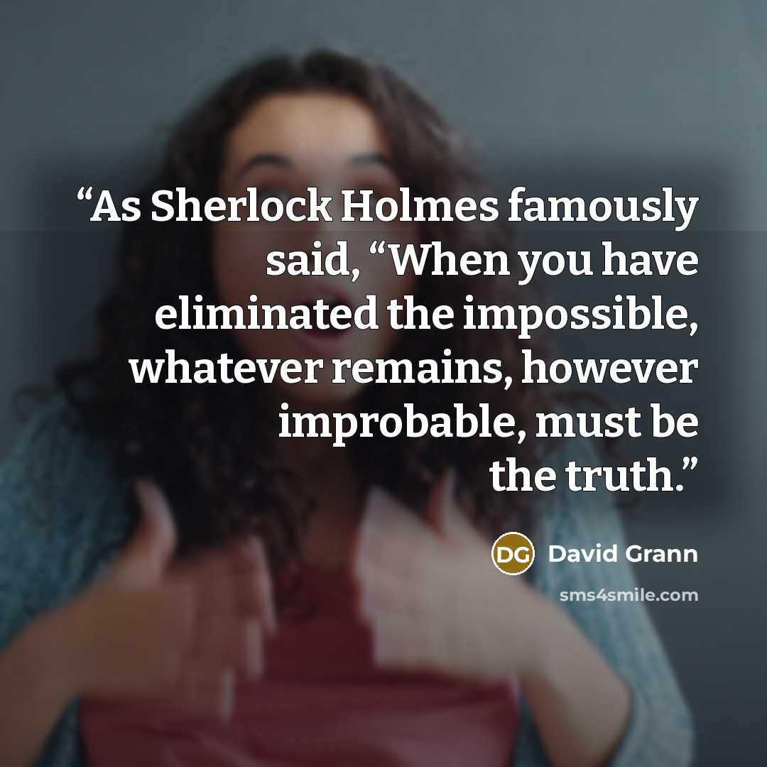 “As Sherlock Holmes famously said, “When you have eliminated the impossible, whatever remains, however improbable, must be the truth.” quote by David Grann