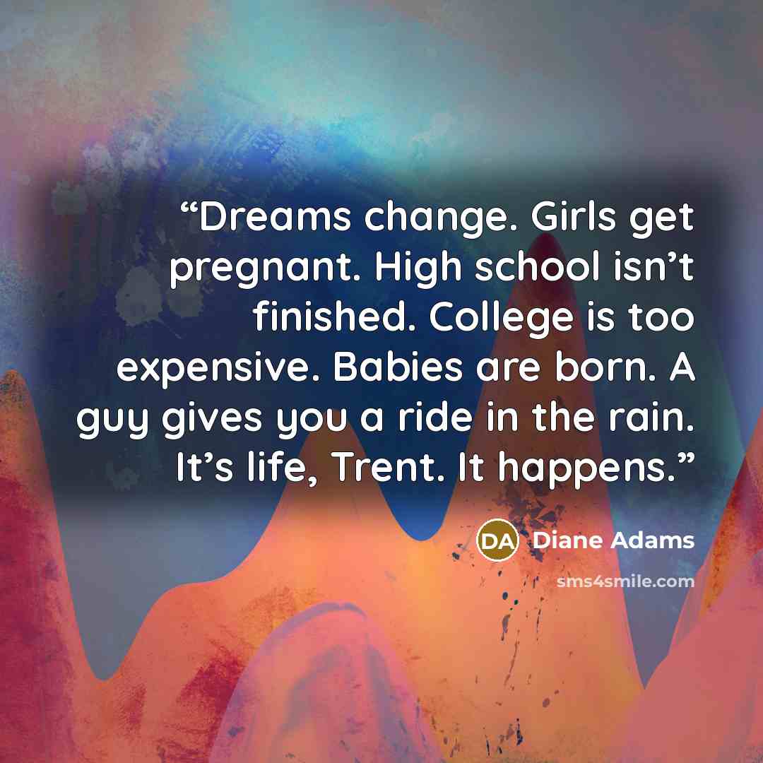 “Dreams change. Girls get pregnant. High school isn’t finished. College is too expensive. Babies are born. A guy gives you a ride in the rain. It’s life, Trent. It happens.” quote by Diane Adams