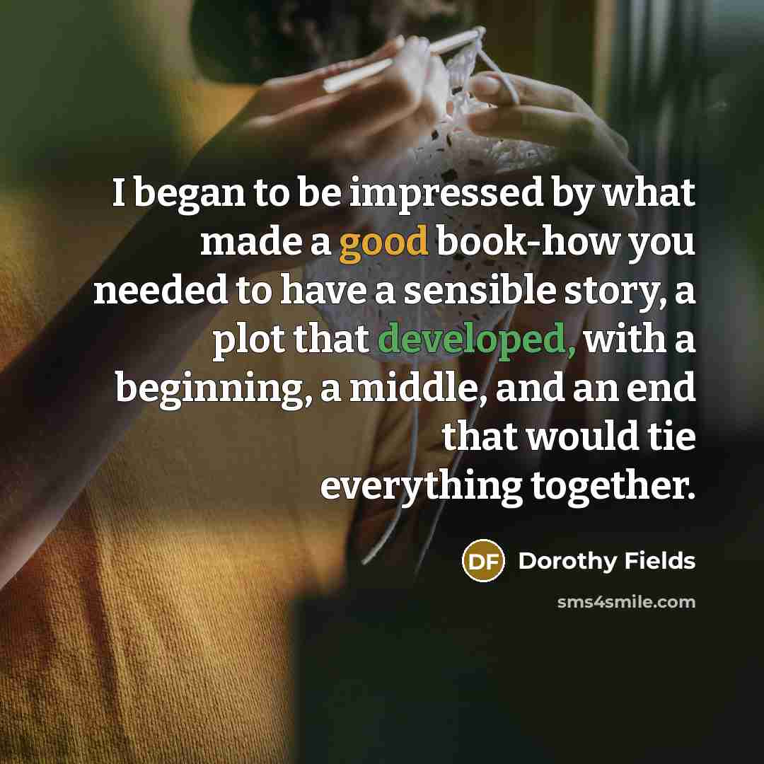 “I began to be impressed by what made a good book-how you needed to have a sensible story, a plot that developed, with a beginning, a middle, and an end that would tie everything together.” quote by Dorothy Fields
