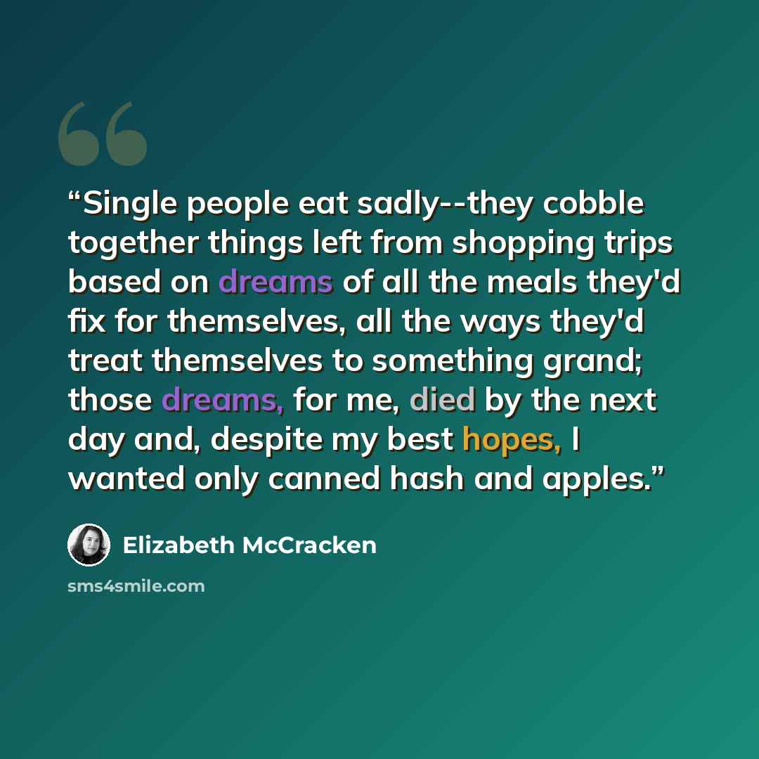 “Single people eat sadly--they cobble together things left from shopping trips based on dreams of all the meals they'd fix for themselves, all the ways they'd treat themselves to something grand; those dreams, for me, died by the next day and, despite my best hopes, I wanted only canned hash and…” quote by Elizabeth McCracken