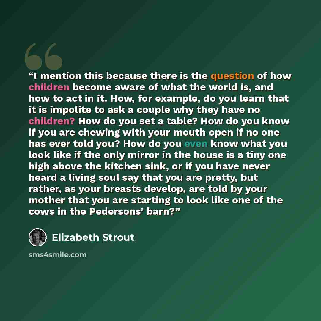“I mention this because there is the question of how children become aware of what the world is, and how to act in it. How, for example, do you learn that it is impolite to ask a couple why they have no children? How do you set a table? How do you know if you are chewing with your mouth open if no…” quote by Elizabeth Strout