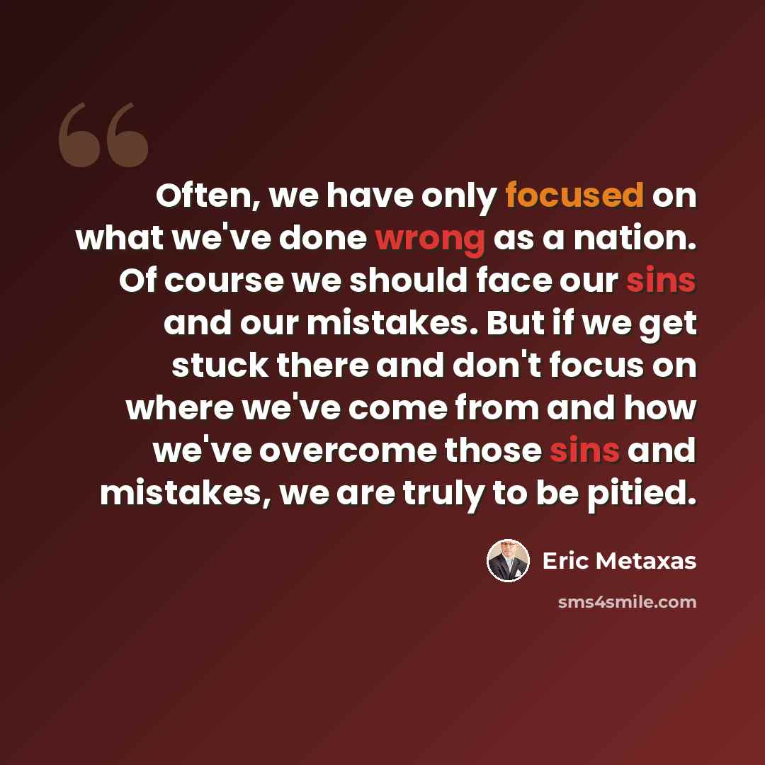 “Often, we have only focused on what we've done wrong as a nation. Of course we should face our sins and our mistakes. But if we get stuck there and don't focus on where we've come from and how we've overcome those sins and mistakes, we are truly to be pitied.” quote by Eric Metaxas