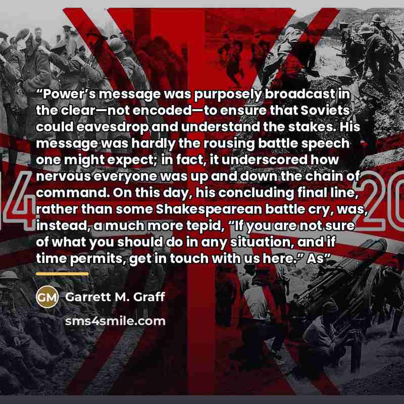 “Power’s message was purposely broadcast in the clear—not encoded—to ensure that Soviets could eavesdrop and understand the stakes. His message was hardly the rousing battle speech one might expect; in fact, it underscored how nervous everyone was up and down the chain of command. On this day, his…” quote by Garrett M. Graff