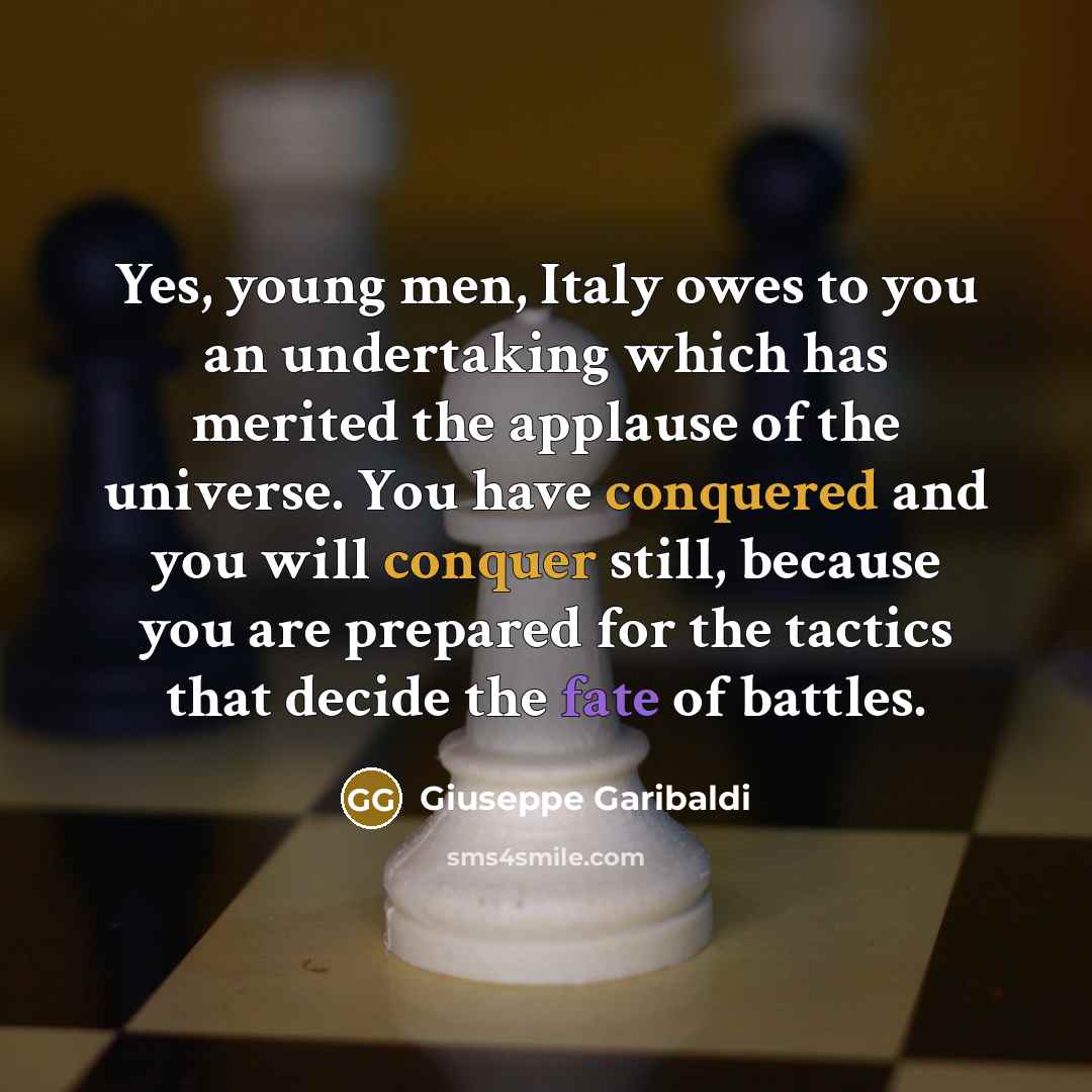 “Yes, young men, Italy owes to you an undertaking which has merited the applause of the universe. You have conquered and you will conquer still, because you are prepared for the tactics that decide the fate of battles.” quote by Giuseppe Garibaldi