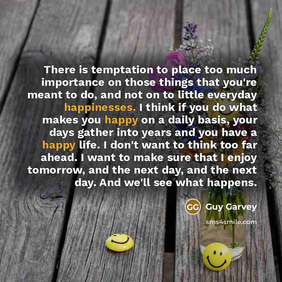 “There is temptation to place too much importance on those things that you're meant to do, and not on to little everyday happinesses. I think if you do what makes you happy on a daily basis, your days gather into years and you have a happy life. I don't want to think too far ahead. I want to make…” quote by Guy Garvey