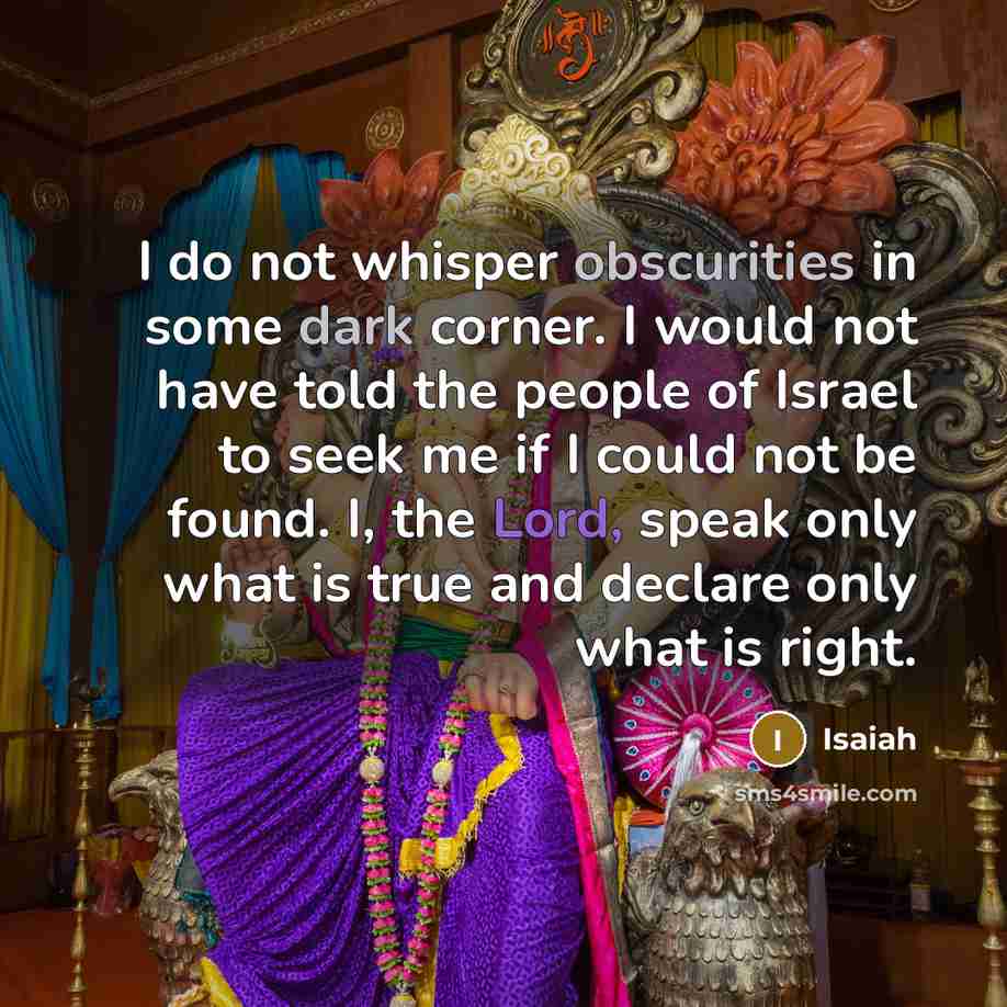 “I do not whisper obscurities in some dark corner. I would not have told the people of Israel to seek me if I could not be found. I, the Lord, speak only what is true and declare only what is right.” quote by Isaiah