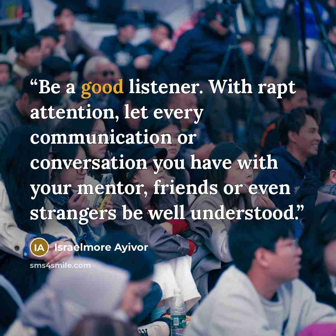 “Be a good listener. With rapt attention, let every communication or conversation you have with your mentor, friends or even strangers be well understood.” quote by Israelmore Ayivor