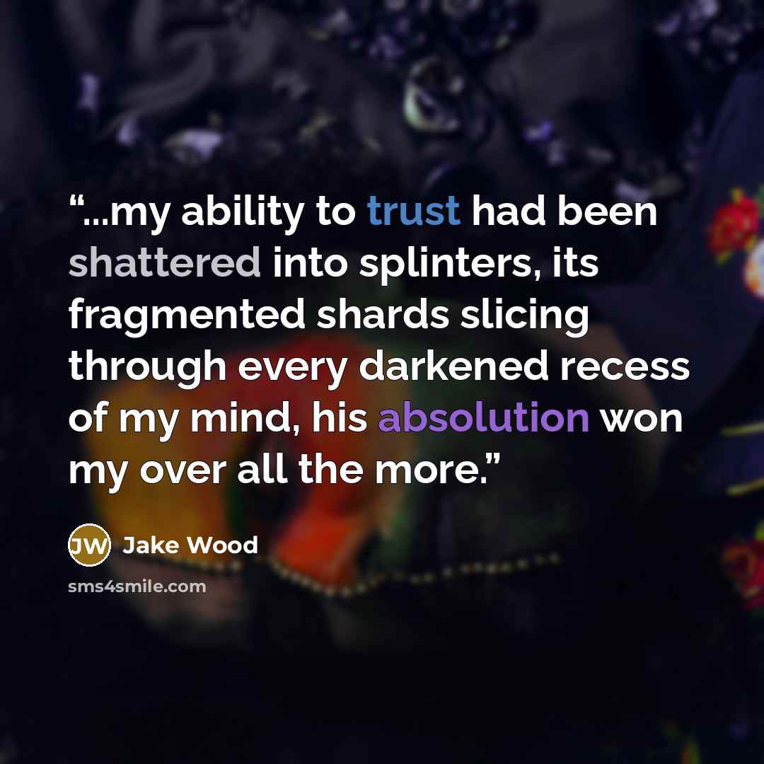 “...my ability to trust had been shattered into splinters, its fragmented shards slicing through every darkened recess of my mind, his absolution won my over all the more.” quote by Jake Wood