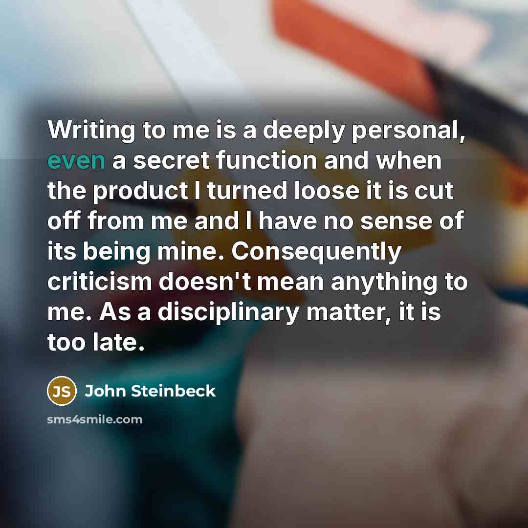 “Writing to me is a deeply personal, even a secret function and when the product I turned loose it is cut off from me and I have no sense of its being mine. Consequently criticism doesn't mean anything to me. As a disciplinary matter, it is too late.” quote by John Steinbeck