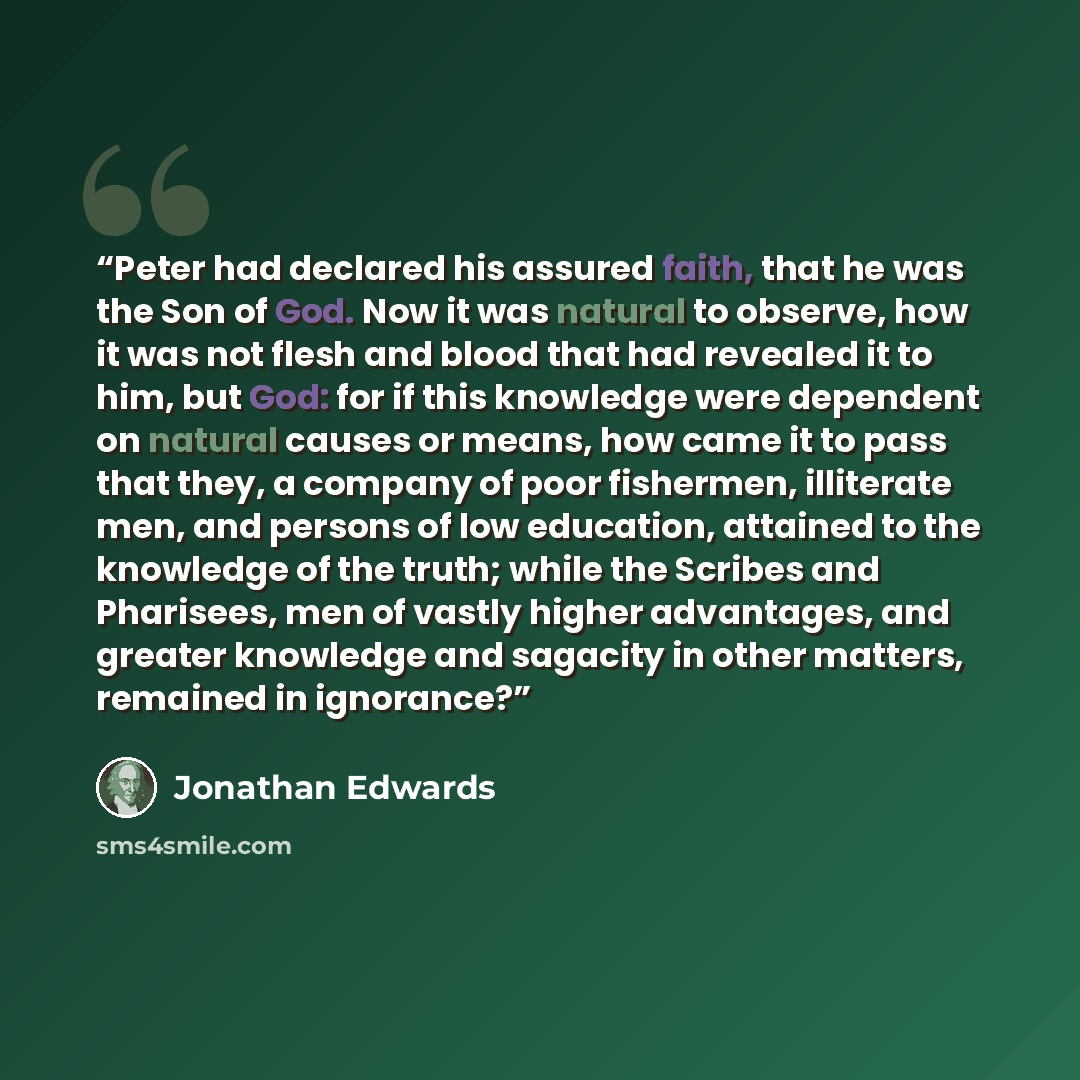 “Peter had declared his assured faith, that he was the Son of God. Now it was natural to observe, how it was not flesh and blood that had revealed it to him, but God: for if this knowledge were dependent on natural causes or means, how came it to pass that they, a company of poor fishermen…” quote by Jonathan Edwards