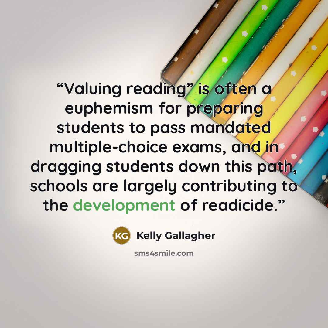 “Valuing reading” is often a euphemism for preparing students to pass mandated multiple-choice exams, and in dragging students down this path, schools are largely contributing to the development of readicide.” quote by Kelly Gallagher