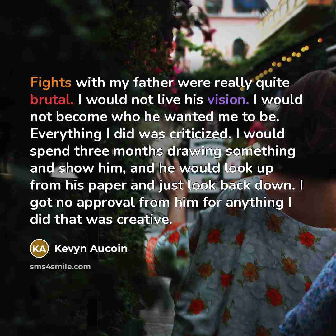 “Fights with my father were really quite brutal. I would not live his vision. I would not become who he wanted me to be. Everything I did was criticized. I would spend three months drawing something and show him, and he would look up from his paper and just look back down. I got no approval from…” quote by Kevyn Aucoin