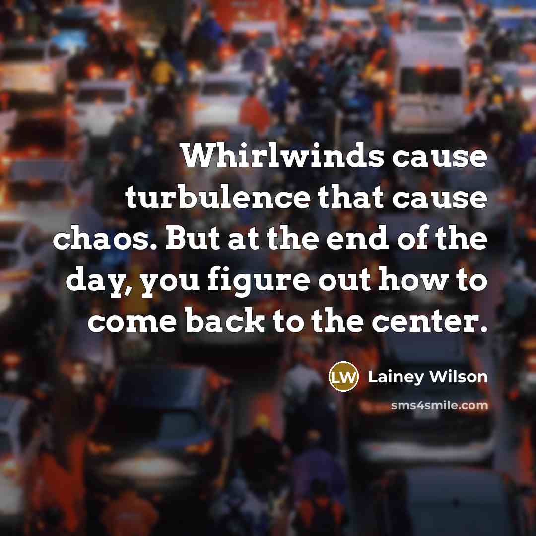 “Whirlwinds cause turbulence that cause chaos. But at the end of the day, you figure out how to come back to the center.” quote by Lainey Wilson