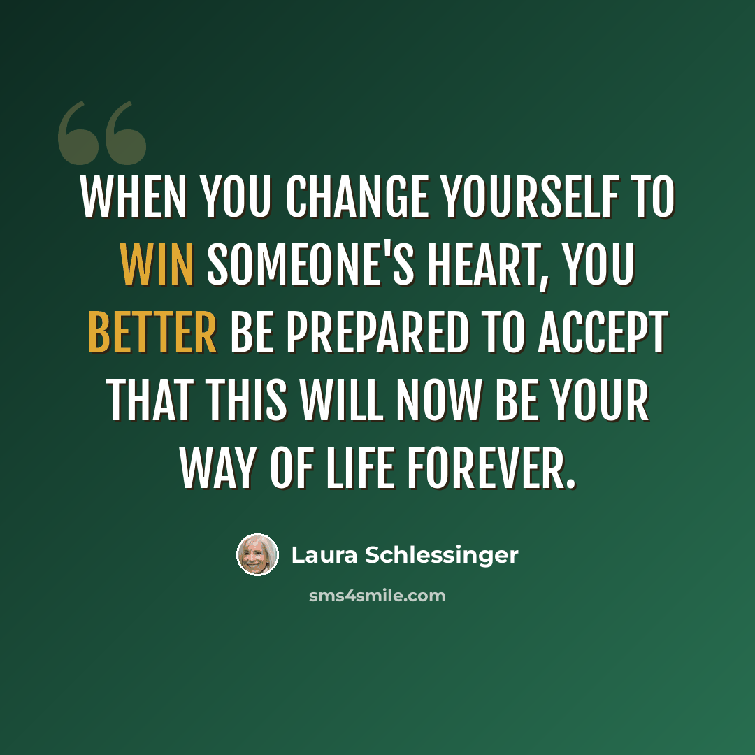 “When you change yourself to win someone's heart, you better be prepared to accept that this will now be your way of life forever.” quote by Laura Schlessinger