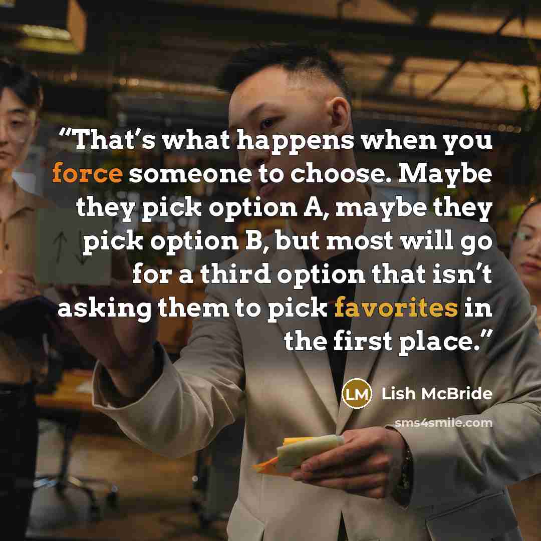 “That’s what happens when you force someone to choose. Maybe they pick option A, maybe they pick option B, but most will go for a third option that isn’t asking them to pick favorites in the first place.” quote by Lish McBride