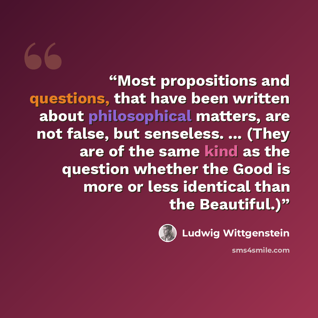 “Most propositions and questions, that have been written about philosophical matters, are not false, but senseless. ... (They are of the same kind as the question whether the Good is more or less identical than the Beautiful.)” quote by Ludwig Wittgenstein