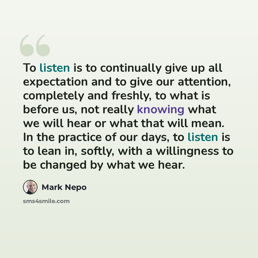 “To listen is to continually give up all expectation and to give our attention, completely and freshly, to what is before us, not really knowing what we will hear or what that will mean. In the practice of our days, to listen is to lean in, softly, with a willingness to be changed by what we hear.” quote by Mark Nepo