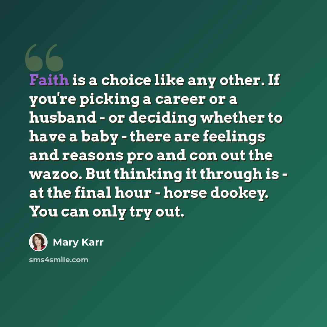 “Faith is a choice like any other. If you're picking a career or a husband - or deciding whether to have a baby - there are feelings and reasons pro and con out the wazoo. But thinking it through is - at the final hour - horse dookey. You can only try out.” quote by Mary Karr