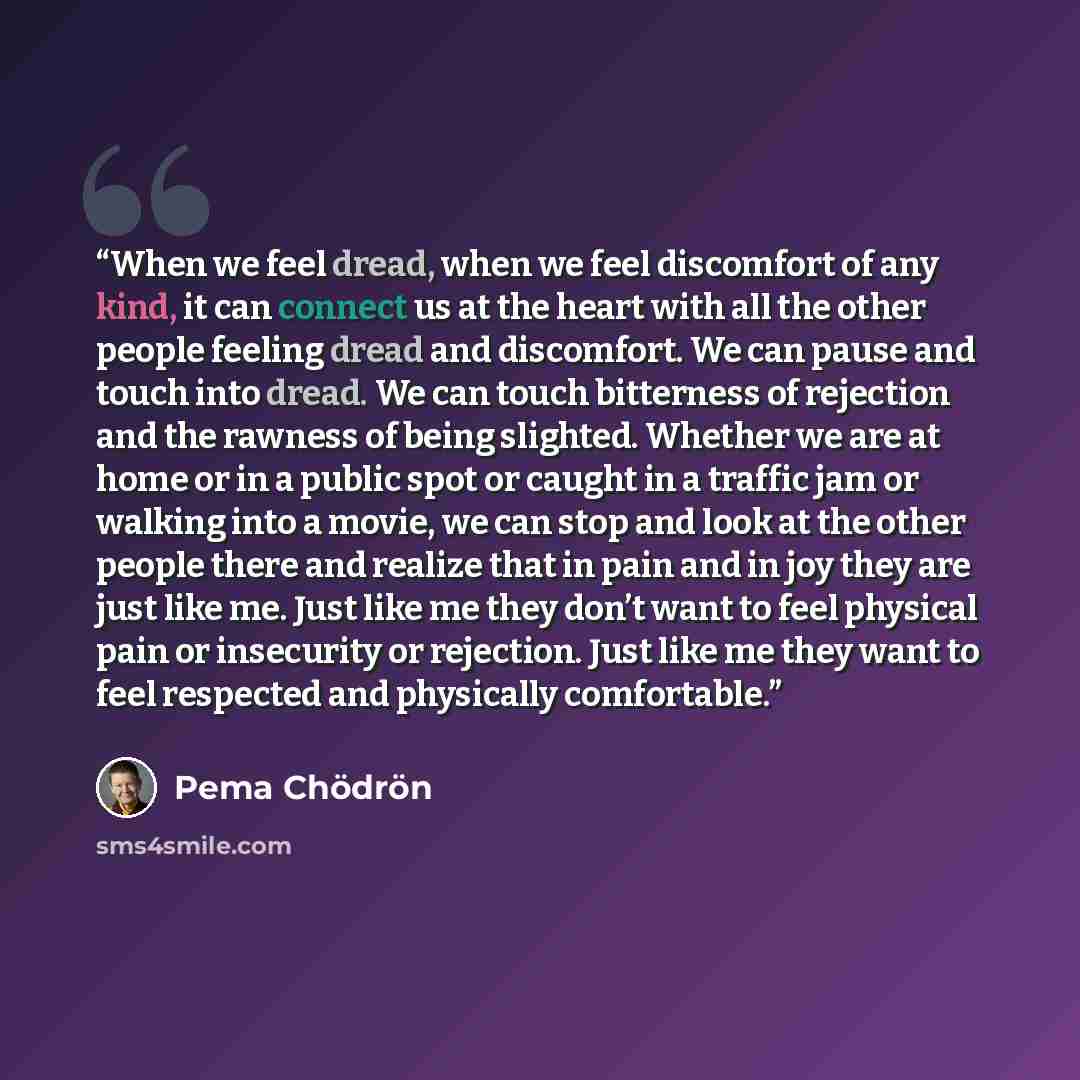 “When we feel dread, when we feel discomfort of any kind, it can connect us at the heart with all the other people feeling dread and discomfort. We can pause and touch into dread. We can touch bitterness of rejection and the rawness of being slighted. Whether we are at home or in a public spot or…” quote by Pema Chödrön