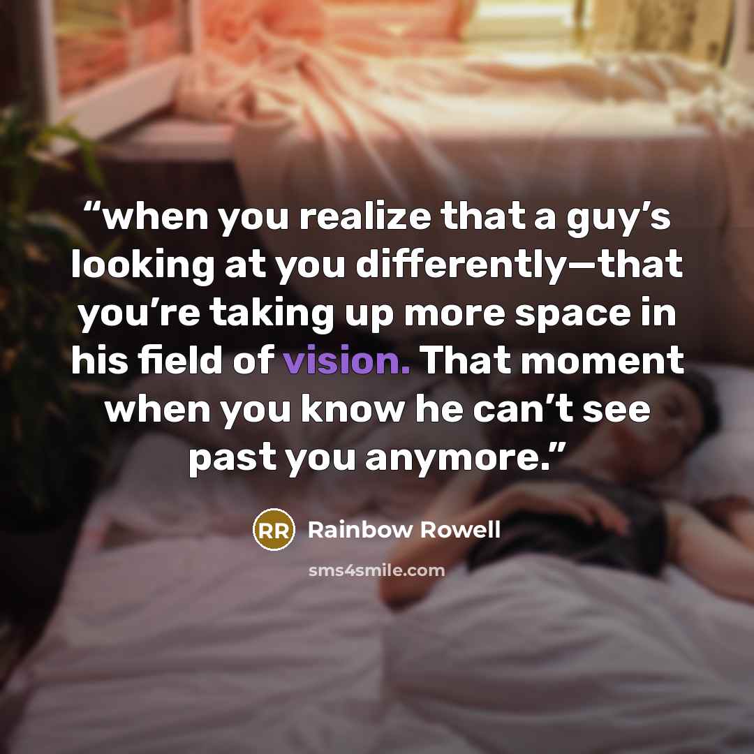 “when you realize that a guy’s looking at you differently—that you’re taking up more space in his field of vision. That moment when you know he can’t see past you anymore.” quote by Rainbow Rowell