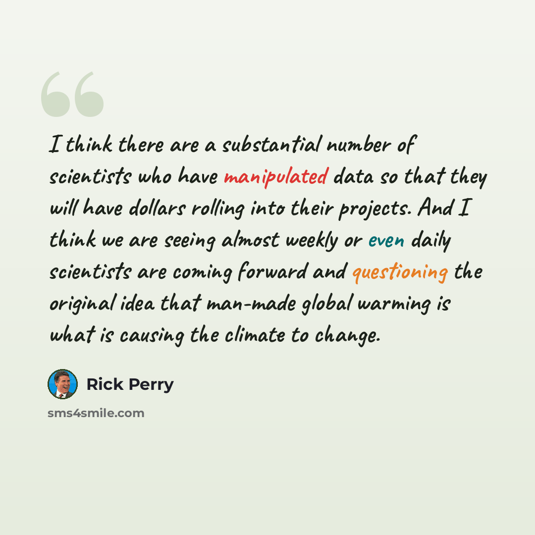 “I think there are a substantial number of scientists who have manipulated data so that they will have dollars rolling into their projects. And I think we are seeing almost weekly or even daily scientists are coming forward and questioning the original idea that man-made global warming is what is…” quote by Rick Perry