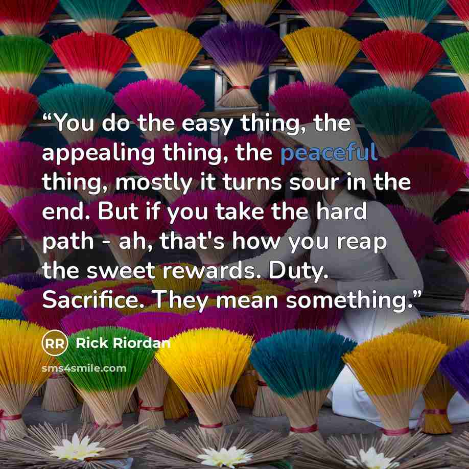 “You do the easy thing, the appealing thing, the peaceful thing, mostly it turns sour in the end. But if you take the hard path - ah, that's how you reap the sweet rewards. Duty. Sacrifice. They mean something.” quote by Rick Riordan