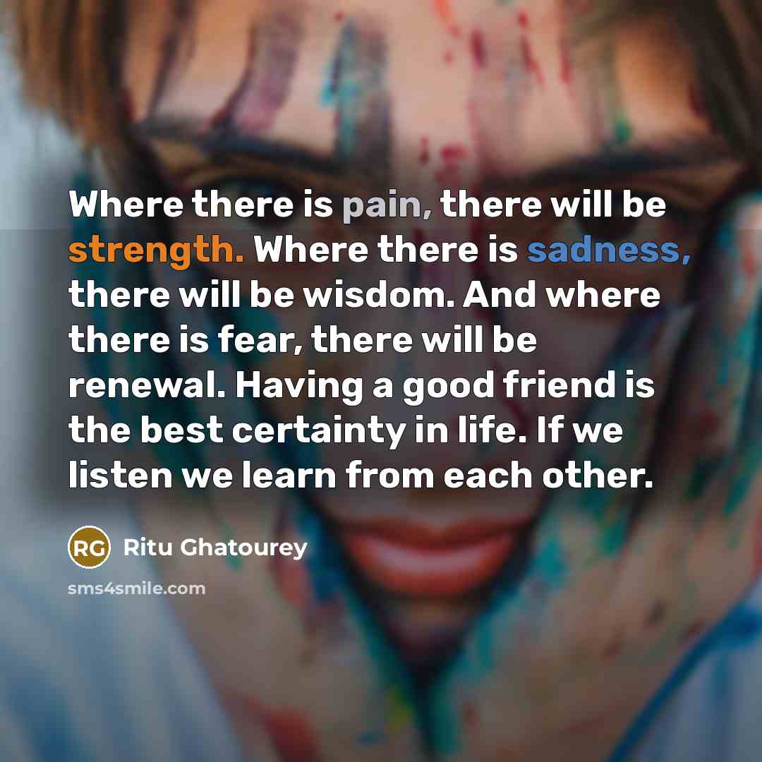 “Where there is pain, there will be strength. Where there is sadness, there will be wisdom. And where there is fear, there will be renewal. Having a good friend is the best certainty in life. If we listen we learn from each other.” quote by Ritu Ghatourey