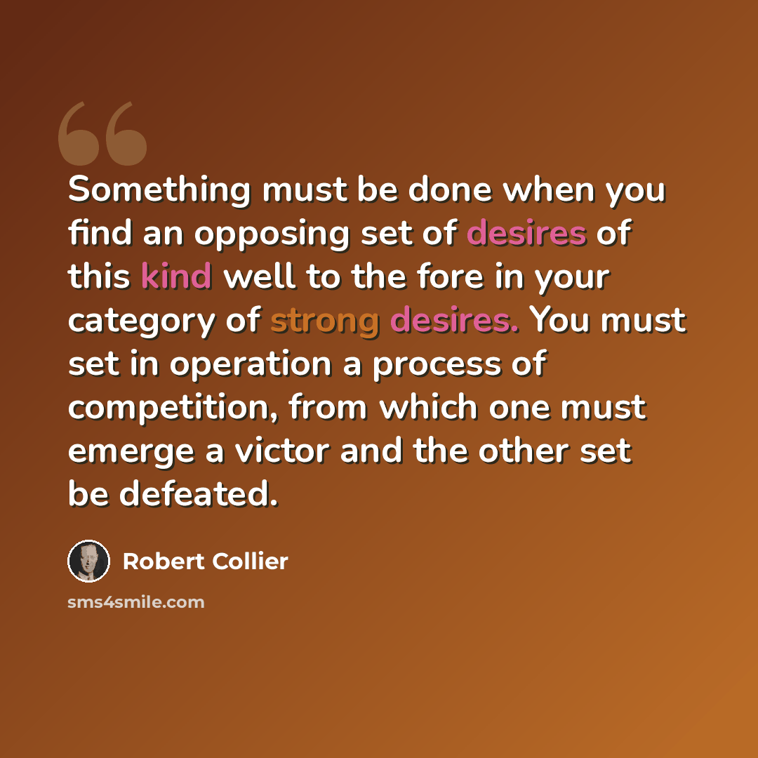 “Something must be done when you find an opposing set of desires of this kind well to the fore in your category of strong desires. You must set in operation a process of competition, from which one must emerge a victor and the other set be defeated.” quote by Robert Collier