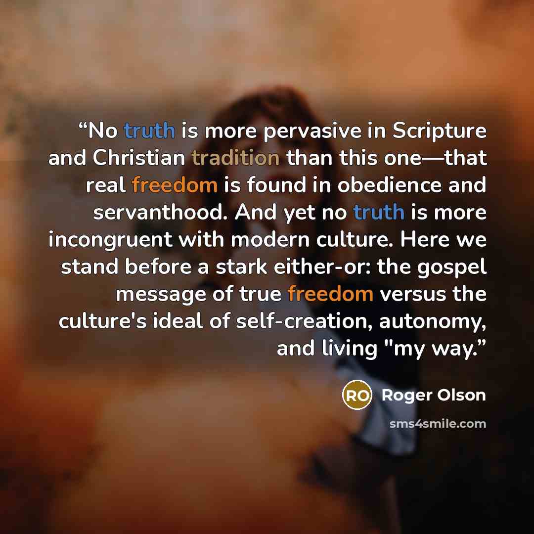“No truth is more pervasive in Scripture and Christian tradition than this one—that real freedom is found in obedience and servanthood. And yet no truth is more incongruent with modern culture. Here we stand before a stark either-or: the gospel message of true freedom versus the culture's ideal of…” quote by Roger Olson