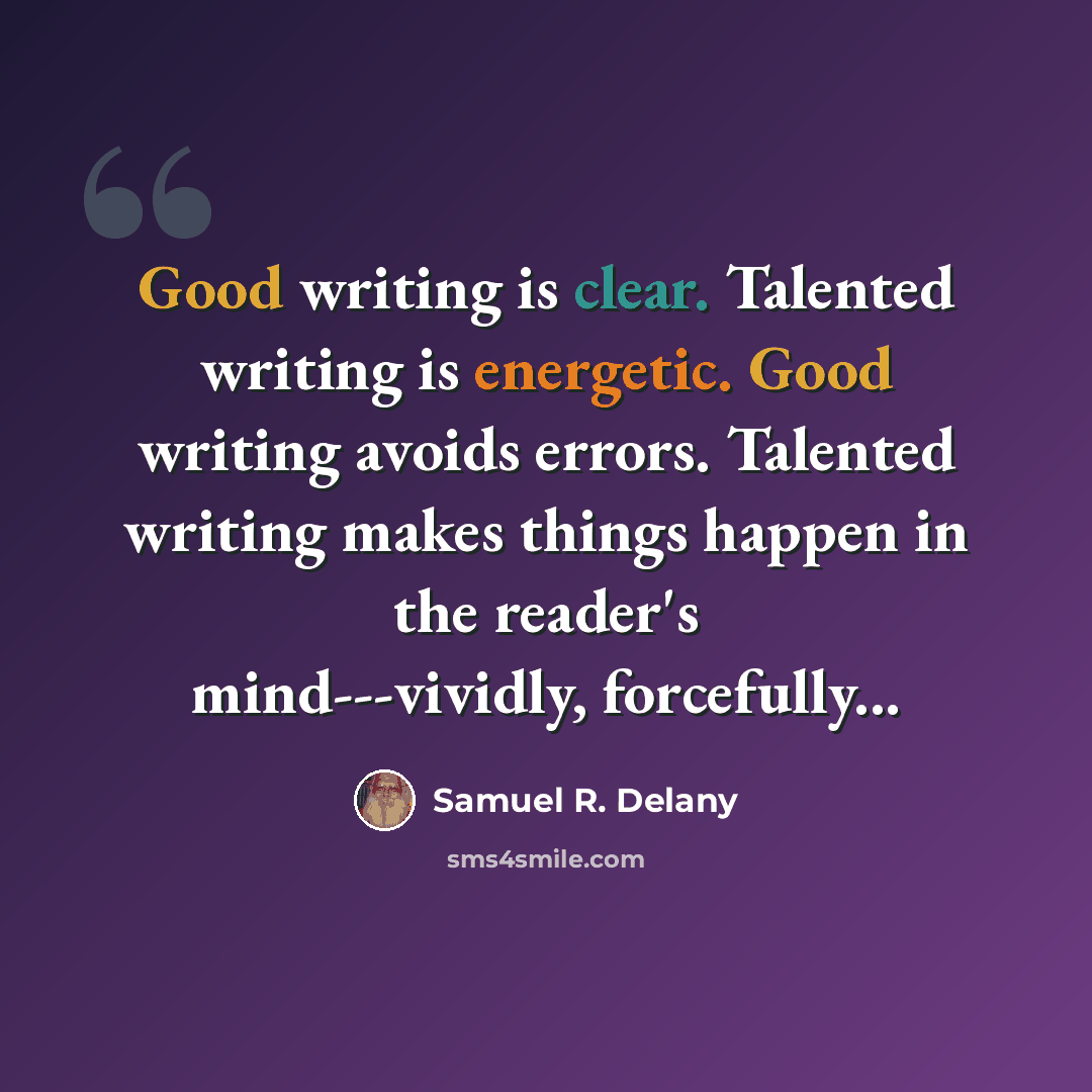 “Good writing is clear. Talented writing is energetic. Good writing avoids errors. Talented writing makes things happen in the reader's mind---vividly, forcefully...” quote by Samuel R. Delany
