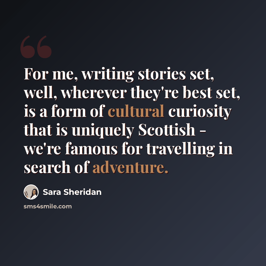 “For me, writing stories set, well, wherever they're best set, is a form of cultural curiosity that is uniquely Scottish - we're famous for travelling in search of adventure.” quote by Sara Sheridan