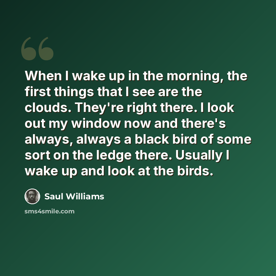 “When I wake up in the morning, the first things that I see are the clouds. They're right there. I look out my window now and there's always, always a black bird of some sort on the ledge there. Usually I wake up and look at the birds.” quote by Saul Williams