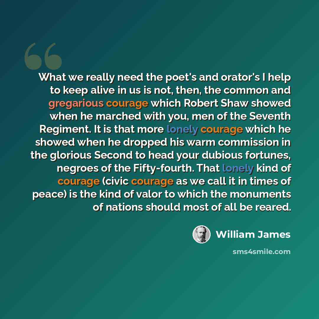 “What we really need the poet's and orator's I help to keep alive in us is not, then, the common and gregarious courage which Robert Shaw showed when he marched with you, men of the Seventh Regiment. It is that more lonely courage which he showed when he dropped his warm commission in the glorious…” quote by William James