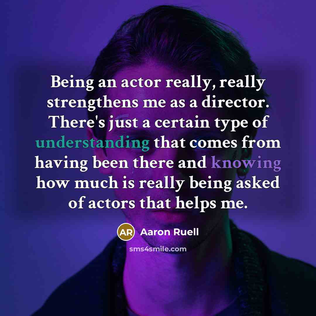 “Being an actor really, really strengthens me as a director. There's just a certain type of understanding that comes from having been there and knowing how much is really being asked of actors that helps me.” quote by Aaron Ruell
