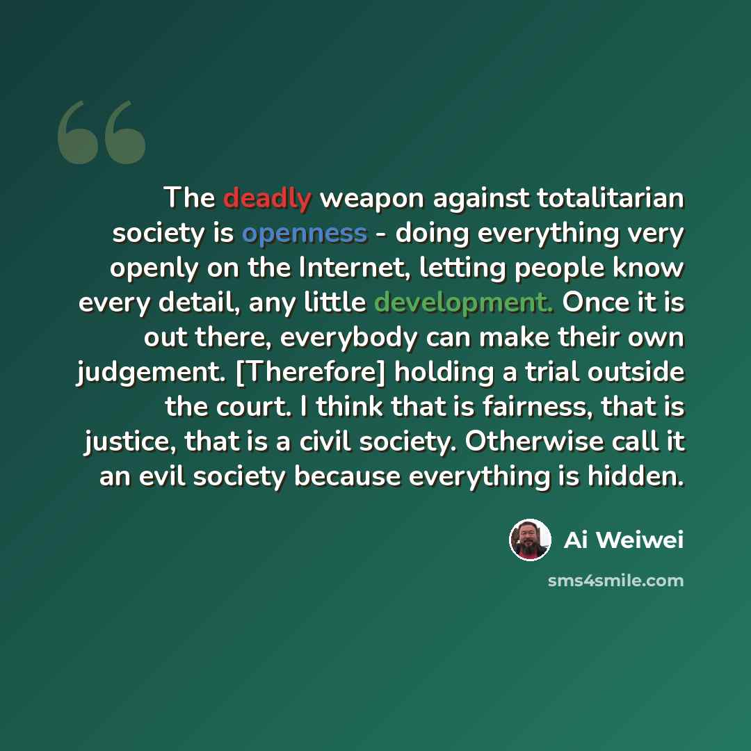 “The deadly weapon against totalitarian society is openness - doing everything very openly on the Internet, letting people know every detail, any little development. Once it is out there, everybody can make their own judgement. [Therefore] holding a trial outside the court. I think that is…” quote by Ai Weiwei