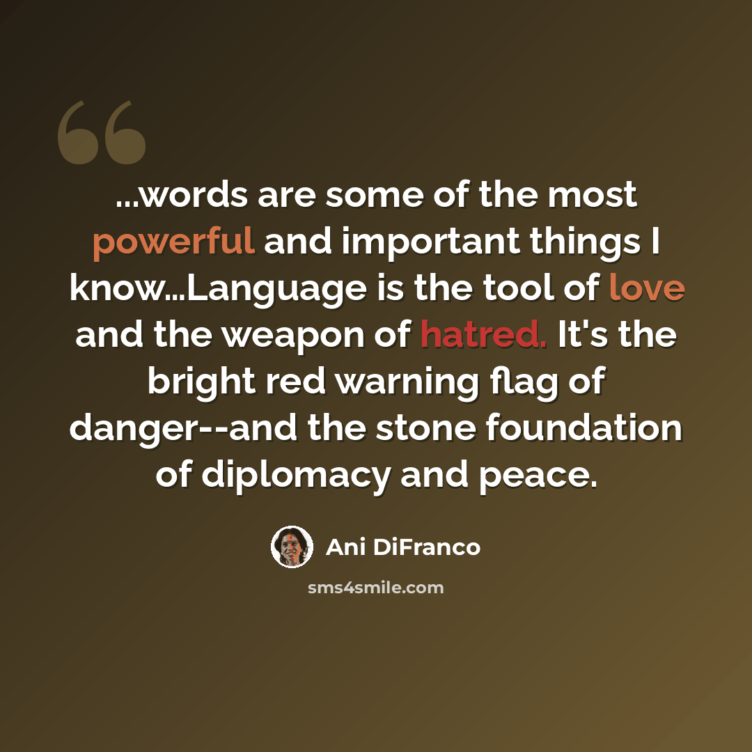 “...words are some of the most powerful and important things I know…Language is the tool of love and the weapon of hatred. It's the bright red warning flag of danger--and the stone foundation of diplomacy and peace.” quote by Ani DiFranco