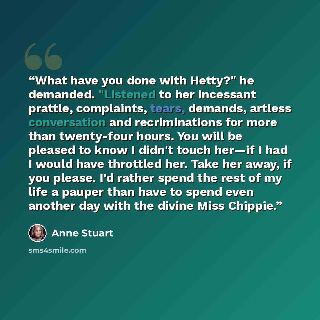 “What have you done with Hetty?" he demanded. "Listened to her incessant prattle, complaints, tears, demands, artless conversation and recriminations for more than twenty-four hours. You will be pleased to know I didn't touch her—if I had I would have throttled her. Take her away, if you please…” quote by Anne Stuart