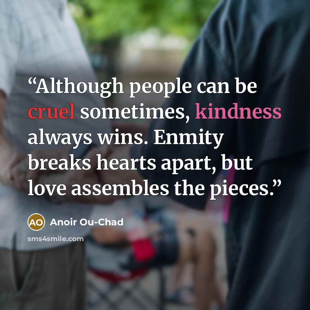 “Although people can be cruel sometimes, kindness always wins. Enmity breaks hearts apart, but love assembles the pieces.” quote by Anoir Ou-chad