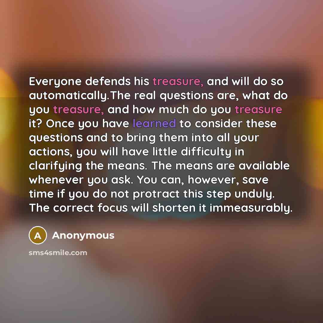 “Everyone defends his treasure, and will do so automatically.The real questions are, what do you treasure, and how much do you treasure it? Once you have learned to consider these questions and to bring them into all your actions, you will have little difficulty in clarifying the means. The means…” quote by Anonymous